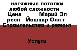натяжные потолки любой сложности  › Цена ­ 300 - Марий Эл респ., Йошкар-Ола г. Строительство и ремонт » Услуги   . Марий Эл респ.